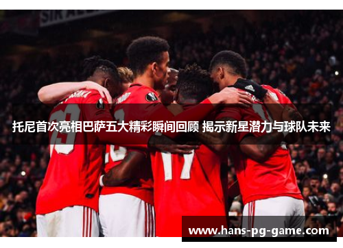 托尼首次亮相巴萨五大精彩瞬间回顾 揭示新星潜力与球队未来