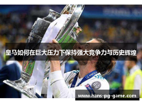 皇马如何在巨大压力下保持强大竞争力与历史辉煌