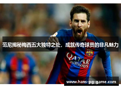 范尼揭秘梅西五大独特之处，成就传奇球员的非凡魅力