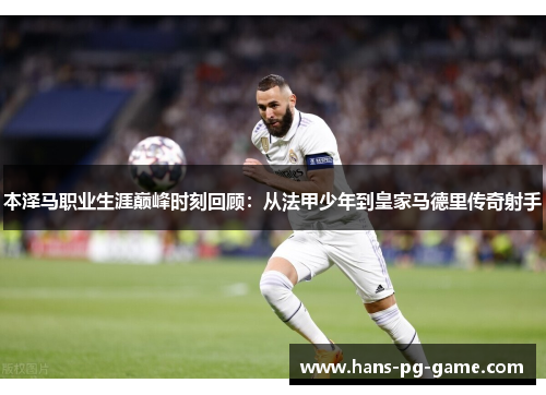 本泽马职业生涯巅峰时刻回顾：从法甲少年到皇家马德里传奇射手