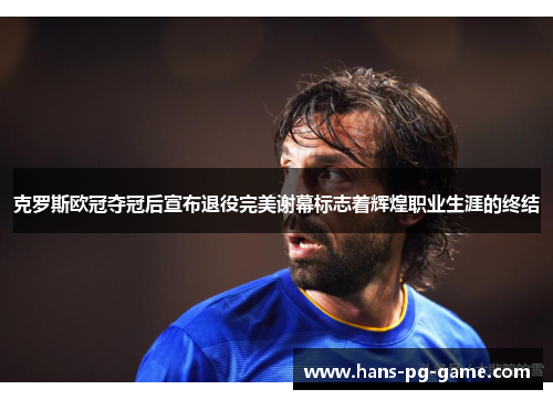 克罗斯欧冠夺冠后宣布退役完美谢幕标志着辉煌职业生涯的终结