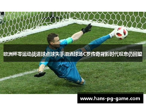欧洲杯零运动战进球点球失手泪洒球场C罗传奇背影时代叹息仍回望